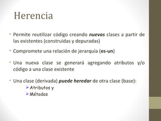 Herencia 
• Permite reutilizar código creando nuevas clases a partir de 
las existentes (construidas y depuradas) 
• Compromete una relación de jerarquía (es-un) 
• Una nueva clase se generará agregando atributos y/o 
código a una clase existente 
• Una clase (derivada) puede heredar de otra clase (base): 
Atributos y 
Métodos 
 