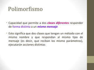 Polimorfismo 
• Capacidad que permite a dos clases diferentes responder 
de forma distinta a un mismo mensaje 
• Esto significa que dos clases que tengan un método con el 
mismo nombre y que respondan al mismo tipo de 
mensaje (es decir, que reciban los mismo parámetros), 
ejecutarán acciones distintas 
 