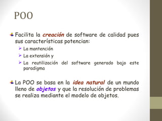 POO 
Facilita la creación de software de calidad pues 
sus características potencian: 
 La mantención 
 La extensión y 
 La reutilización del software generado bajo este 
paradigma 
La POO se basa en la idea natural de un mundo 
lleno de objetos y que la resolución de problemas 
se realiza mediante el modelo de objetos. 
 