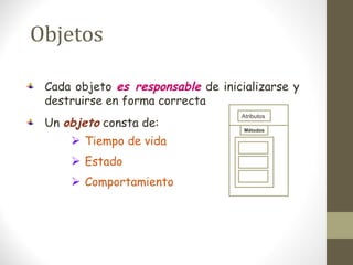 Objetos 
Cada objeto es responsable de inicializarse y 
destruirse en forma correcta 
Un objeto consta de: 
 Tiempo de vida 
 Estado 
 Comportamiento 
Atributos 
Métodos 
 