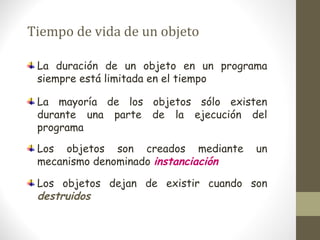 Tiempo de vida de un objeto 
La duración de un objeto en un programa 
siempre está limitada en el tiempo 
La mayoría de los objetos sólo existen 
durante una parte de la ejecución del 
programa 
Los objetos son creados mediante un 
mecanismo denominado instanciación 
Los objetos dejan de existir cuando son 
destruidos 
 