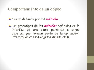 Comportamiento de un objeto 
Queda definido por los métodos 
Los prototipos de los métodos definidos en la 
interfaz de una clase permiten a otros 
objetos, que forman parte de la aplicación, 
interactuar con los objetos de esa clase 
 