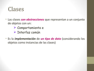 Clases 
• Las clases son abstracciones que representan a un conjunto 
de objetos con un: 
 Comportamiento e 
 Interfaz común 
• Es la implementación de un tipo de dato (considerando los 
objetos como instancias de las clases) 
 