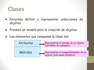 Clases 
Permiten definir y representar colecciones de 
objetos 
Proveen un modelo para la creación de objetos 
Los elementos que componen la clase son 
Atributos 
Métodos 
Representan el estado de un objeto 
(variables de ejemplar) 
Representan el comportamiento de un 
objeto (funciones miembro) 
 