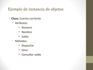 Ejemplo de instancia de objetos 
• Clase: Cuenta corriente 
• Atributos: 
• Número 
• Nombre 
• Saldo 
• Métodos: 
• Depositar 
• Girar 
• Consultar saldo 
 