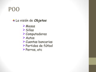 POO 
La visión de Objetos: 
Mesas 
Sillas 
Computadores 
Autos 
Cuentas bancarias 
Partidos de fútbol 
Perros, etc 
 