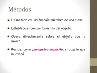 Métodos 
Un método es una función miembro de una clase 
Establece el comportamiento del objeto 
Opera directamente sobre el objeto que lo 
invocó 
Recibe, como parámetro implícito, el objeto que 
lo invocó 
 