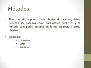Métodos 
• Si el método requiere otros objetos de la clase, éstos 
deberán ser pasados como parámetros explícitos y el 
método sólo podrá acceder en forma indirecta a estos 
objetos 
• Ejemplos: 
 Depositar 
 Girar 
 Consultar 
 