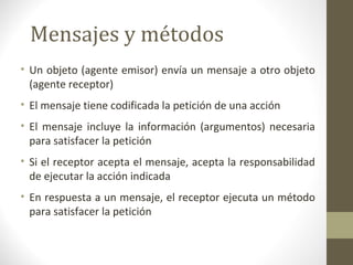 Mensajes y métodos 
• Un objeto (agente emisor) envía un mensaje a otro objeto 
(agente receptor) 
• El mensaje tiene codificada la petición de una acción 
• El mensaje incluye la información (argumentos) necesaria 
para satisfacer la petición 
• Si el receptor acepta el mensaje, acepta la responsabilidad 
de ejecutar la acción indicada 
• En respuesta a un mensaje, el receptor ejecuta un método 
para satisfacer la petición 
 