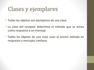 Clases y ejemplares 
• Todos los objetos son ejemplares de una clase 
• La clase del receptor determina el método que se activa 
como respuesta a un mensaje 
• Todos los objetos de una clase usan el mismo método en 
respuesta a mensajes similares 
 