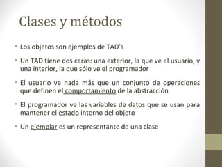Clases y métodos 
• Los objetos son ejemplos de TAD’s 
• Un TAD tiene dos caras: una exterior, la que ve el usuario, y 
una interior, la que sólo ve el programador 
• El usuario ve nada más que un conjunto de operaciones 
que definen el comportamiento de la abstracción 
• El programador ve las variables de datos que se usan para 
mantener el estado interno del objeto 
• Un ejemplar es un representante de una clase 
 