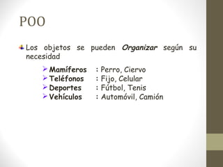 POO 
Los objetos se pueden Organizar según su 
necesidad 
Mamíferos : Perro, Ciervo 
Teléfonos : Fijo, Celular 
Deportes : Fútbol, Tenis 
Vehículos : Automóvil, Camión 
 