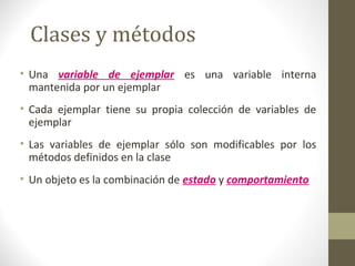 Clases y métodos 
• Una variable de ejemplar es una variable interna 
mantenida por un ejemplar 
• Cada ejemplar tiene su propia colección de variables de 
ejemplar 
• Las variables de ejemplar sólo son modificables por los 
métodos definidos en la clase 
• Un objeto es la combinación de estado y comportamiento 
 