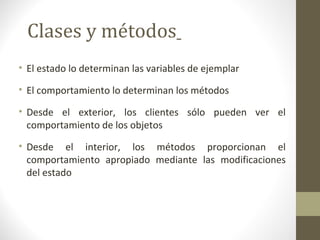 Clases y métodos 
• El estado lo determinan las variables de ejemplar 
• El comportamiento lo determinan los métodos 
• Desde el exterior, los clientes sólo pueden ver el 
comportamiento de los objetos 
• Desde el interior, los métodos proporcionan el 
comportamiento apropiado mediante las modificaciones 
del estado 
 
