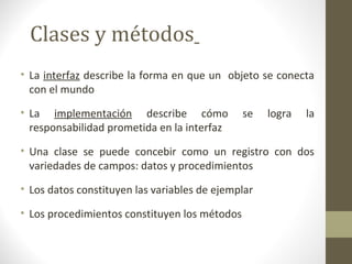 Clases y métodos 
• La interfaz describe la forma en que un objeto se conecta 
con el mundo 
• La implementación describe cómo se logra la 
responsabilidad prometida en la interfaz 
• Una clase se puede concebir como un registro con dos 
variedades de campos: datos y procedimientos 
• Los datos constituyen las variables de ejemplar 
• Los procedimientos constituyen los métodos 
