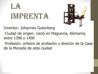 La
    imprenta
Inventor: Johannes Gutenberg
 Ciudad de origen: nació en Maguncia, Alemania,
entre 1398 y 1400
 Profesión: orfebre de profesión y director de la Casa
de la Moneda de esta ciudad
 