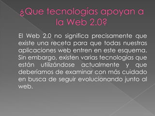El Web 2.0 no significa precisamente que
existe una receta para que todas nuestras
aplicaciones web entren en este esquema.
Sin embargo, existen varias tecnologías que
están utilizándose actualmente y que
deberíamos de examinar con más cuidado
en busca de seguir evolucionando junto al
web.
 