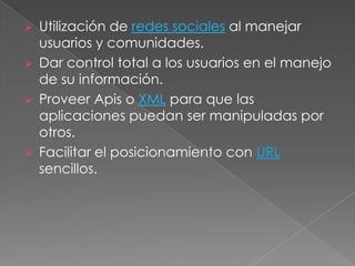  Utilización de redes sociales al manejar
  usuarios y comunidades.
 Dar control total a los usuarios en el manejo
  de su información.
 Proveer Apis o XML para que las
  aplicaciones puedan ser manipuladas por
  otros.
 Facilitar el posicionamiento con URL
  sencillos.
 