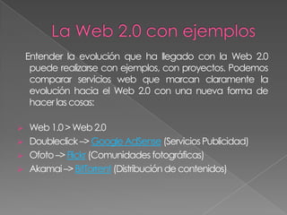 Entender la evolución que ha llegado con la Web 2.0
     puede realizarse con ejemplos, con proyectos. Podemos
     comparar servicios web que marcan claramente la
     evolución hacia el Web 2.0 con una nueva forma de
     hacer las cosas:

   Web 1.0 > Web 2.0
   Doubleclick –> Google AdSense (Servicios Publicidad)
   Ofoto –> Flickr (Comunidades fotográficas)
   Akamai –> BitTorrent (Distribución de contenidos)
 
