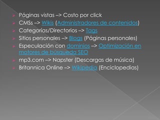  Páginas vistas –> Costo por click
 CMSs –> Wikis (Administradores de contenidos)
 Categorías/Directorios –> Tags
 Sitios personales –> Blogs (Páginas personales)
 Especulación con dominios –> Optimización en
  motores de búsqueda SEO
 mp3.com –> Napster (Descargas de música)
 Britannica Online –> Wikipedia (Enciclopedias)
 