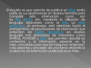 El requisito es que además de publicar en HTML emita
   parte de sus aportaciones en diversos formatos para
   compartir      esta   información      como     son
   los RSS, ATOM, etc. mediante la utilización de
   lenguajes estándares como el XML. La Web
   semántica, sin embargo, está orientada hacia el
   protagonismo de procesadores de información que
   entiendan de lógica descriptiva en diversos
   lenguajes más elaborados de metadatos como
   SPARQL, POWDER u OWL que permiten describir los
   contenidos y la información presente en la
   web, concebida para que las máquinas "entiendan"
   a las personas y procesen de una forma eficiente la
   avalancha de información publicada en la Web.
 