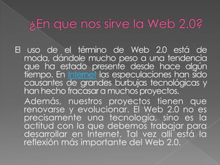 El uso de el término de Web 2.0 está de
   moda, dándole mucho peso a una tendencia
   que ha estado presente desde hace algún
   tiempo. En Internet las especulaciones han sido
   causantes de grandes burbujas tecnológicas y
   han hecho fracasar a muchos proyectos.
   Además, nuestros proyectos tienen que
   renovarse y evolucionar. El Web 2.0 no es
   precisamente una tecnología, sino es la
   actitud con la que debemos trabajar para
   desarrollar en Internet. Tal vez allí está la
   reflexión más importante del Web 2.0.
 