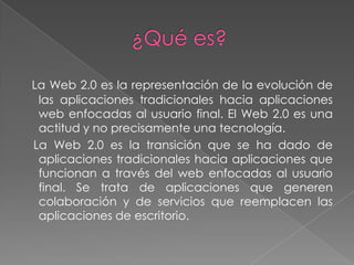 La Web 2.0 es la representación de la evolución de
 las aplicaciones tradicionales hacia aplicaciones
 web enfocadas al usuario final. El Web 2.0 es una
 actitud y no precisamente una tecnología.
La Web 2.0 es la transición que se ha dado de
 aplicaciones tradicionales hacia aplicaciones que
 funcionan a través del web enfocadas al usuario
 final. Se trata de aplicaciones que generen
 colaboración y de servicios que reemplacen las
 aplicaciones de escritorio.
 