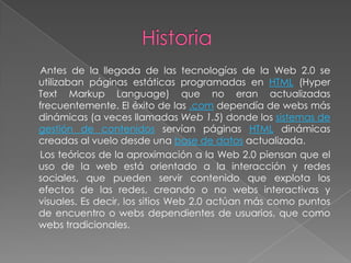 Antes de la llegada de las tecnologías de la Web 2.0 se
utilizaban páginas estáticas programadas en HTML (Hyper
Text Markup Language) que no eran actualizadas
frecuentemente. El éxito de las .com dependía de webs más
dinámicas (a veces llamadas Web 1.5) donde los sistemas de
gestión de contenidos servían páginas HTML dinámicas
creadas al vuelo desde una base de datos actualizada.
Los teóricos de la aproximación a la Web 2.0 piensan que el
uso de la web está orientado a la interacción y redes
sociales, que pueden servir contenido que explota los
efectos de las redes, creando o no webs interactivas y
visuales. Es decir, los sitios Web 2.0 actúan más como puntos
de encuentro o webs dependientes de usuarios, que como
webs tradicionales.
 
