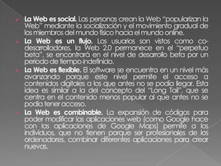    La Web es social. Las personas crean la Web “popularizan la
    Web” mediante la socialización y el movimiento gradual de
    los miembros del mundo físico hacia el mundo online.
   La Web es un flujo. Los usuarios son vistos como co-
    desarrolladores, la Web 2.0 permanece en el “perpetuo
    beta”, se encontrará en el nivel de desarrollo beta por un
    periodo de tiempo indefinido.
   La Web es flexible. El software se encuentra en un nivel más
    avanzando porque este nivel permite el acceso a
    contenidos digitales a los que antes no se podía llegar. Esta
    idea es similar a la del concepto del “Long Tail”, que se
    centra en el contenido menos popular al que antes no se
    podía tener acceso.
   La Web es combinable. La expansión de códigos para
    poder modificar las aplicaciones web (como Google hace
    con las aplicaciones de Google Maps) permite a los
    individuos, que no tienen porque ser profesionales de los
    ordenadores, combinar diferentes aplicaciones para crear
    nuevas.
 