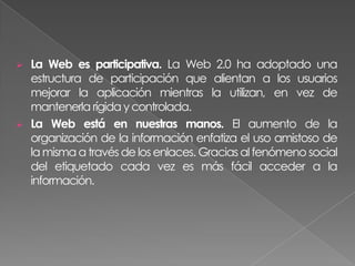    La Web es participativa. La Web 2.0 ha adoptado una
    estructura de participación que alientan a los usuarios
    mejorar la aplicación mientras la utilizan, en vez de
    mantenerla rígida y controlada.
   La Web está en nuestras manos. El aumento de la
    organización de la información enfatiza el uso amistoso de
    la misma a través de los enlaces. Gracias al fenómeno social
    del etiquetado cada vez es más fácil acceder a la
    información.
 