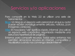 Para compartir en la Web 2.0 se utilizan una serie de
   herramientas
Blogs: Un blog es un espacio web personal en el que su autor
   puede escribir cronológicamente artículos, noticias...(con
   imágenes y enlaces).
Wikis: En hawaiano "wiki" significa: rápido, informal. Una wiki es
   un espacio web corporativo, organizado mediante una
   estructura hipertextual de páginas.
Entornos para compartir recursos: Todos estos entornos nos
   permiten almacenar recursos en Internet, compartirlos y
   visualizarlos cuando nos convenga desde Internet
 