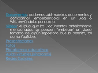 Documentos: podemos subir nuestros documentos y
   compartirlos, embebiéndolos en un Blog o
   Wiki, enviándolos por correo.
Videos: Al igual que los Documentos, anteriormente
   mencionados, se pueden "embeber" un video
   tomado de algún repositorio que lo permita, tal
   como YouTube.
Presentaciones
Fotos
Plataformas educativas
Aulas virtuales (síncronas)
Redes Sociales.
 