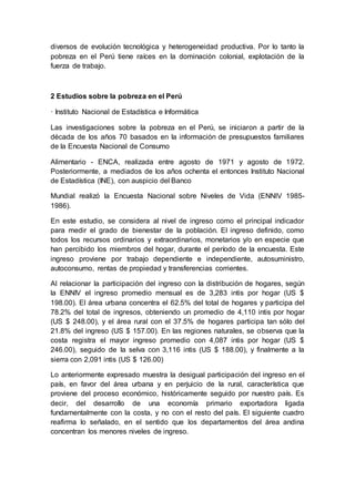 diversos de evolución tecnológica y heterogeneidad productiva. Por lo tanto la
pobreza en el Perú tiene raíces en la dominación colonial, explotación de la
fuerza de trabajo.
2 Estudios sobre la pobreza en el Perú
· Instituto Nacional de Estadística e Informática
Las investigaciones sobre la pobreza en el Perú, se iniciaron a partir de la
década de los años 70 basados en la información de presupuestos familiares
de la Encuesta Nacional de Consumo
Alimentario - ENCA, realizada entre agosto de 1971 y agosto de 1972.
Posteriormente, a mediados de los años ochenta el entonces Instituto Nacional
de Estadística (INE), con auspicio del Banco
Mundial realizó la Encuesta Nacional sobre Niveles de Vida (ENNIV 1985-
1986).
En este estudio, se considera al nivel de ingreso como el principal indicador
para medir el grado de bienestar de la población. El ingreso definido, como
todos los recursos ordinarios y extraordinarios, monetarios y/o en especie que
han percibido los miembros del hogar, durante el período de la encuesta. Este
ingreso proviene por trabajo dependiente e independiente, autosuministro,
autoconsumo, rentas de propiedad y transferencias corrientes.
Al relacionar la participación del ingreso con la distribución de hogares, según
la ENNIV el ingreso promedio mensual es de 3,283 intis por hogar (US $
198.00). El área urbana concentra el 62.5% del total de hogares y participa del
78.2% del total de ingresos, obteniendo un promedio de 4,110 intis por hogar
(US $ 248.00), y el área rural con el 37.5% de hogares participa tan sólo del
21.8% del ingreso (US $ 157.00). En las regiones naturales, se observa que la
costa registra el mayor ingreso promedio con 4,087 intis por hogar (US $
246.00), seguido de la selva con 3,116 intis (US $ 188.00), y finalmente a la
sierra con 2,091 intis (US $ 126.00)
Lo anteriormente expresado muestra la desigual participación del ingreso en el
país, en favor del área urbana y en perjuicio de la rural, característica que
proviene del proceso económico, históricamente seguido por nuestro país. Es
decir, del desarrollo de una economía primario exportadora ligada
fundamentalmente con la costa, y no con el resto del país. El siguiente cuadro
reafirma lo señalado, en el sentido que los departamentos del área andina
concentran los menores niveles de ingreso.
 