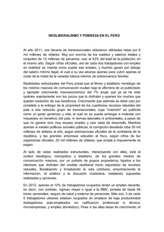 NEOLIBERALISMO Y POBREZA EN EL PERÚ
Al año 2011, una decena de transnacionales obtuvieron utilidades netas por 8
mil millones de dólares. Muy por encima de los sueldos y salarios totales y
conjuntos de 12 millones de peruanos, casi el 42% del total de la población, en
el mismo año. Según cifras oficiales, uno de cada dos trabajadores con empleo
en realidad se inventa como puede ese empleo, y muchos ganan por debajo
del salario mínimo legal, el cual a su vez alcanza apenas para cubrir apenas el
costo de la mitad de la canasta básica mínima de sobrevivencia familiar.
Realidades estructurales del Perú actual que el férreo y totalitario monólogo de
los medios masivos de comunicación ocultan bajo la alfombra de un publicitado
y ejemplar crecimiento macroeconómico del 7% anual, que ya se ha visto
quiénes exactamente son los pocos que lo disfrutan y quienes los muchos que
quedan excluidos de sus beneficios. Crecimiento que además se debe casi por
completo a la entrega de la propiedad de los cuantiosos recursos naturales del
país a ese reducido grupo de transnacionales, cuya “inversión” se publicita
como un gesto generoso y vital, al cual no se puede arriesgar a molestar con
impuestos en beneficio del país, ni normas laborales ni ambientales, a pesar de
que no genera sino muy escaso empleo y casi nada de desarrollo. Mientras
apenas si existen políticas sociales públicas, la corrupción desatada roba 30 mil
millones de dólares al año, según estimaciones oficiales de la contraloría de la
república, y las grandes empresas adeudan al fisco, según cifras de los
organismos oficiales, 25 mil millones de dólares, que simple e impunemente no
pagan.
Al lado de estas realidades estructurales, interactuando con ellas, está el
control ideológico, monopólico y totalitario, de los grandes medios de
comunicación masivos, por un puñado de grupos propietarios, ligados a los
intereses que disfrutan del modelo neoliberal mono exportador de recursos
naturales. Banalizando y trivializando la vida cotidiana, empobreciendo la
información, el análisis y la discusión ciudadana, instalando supuestas
realidades y opiniones.
En 2012, apenas el 12% de trabajadores ocupados tenían un empleo decente,
es decir, con contrato, ingreso mayor o igual a la RMV, jornada de hasta 48
horas semanales, seguro de salud y sistema de pensiones. Más aún, 3 de cada
5 trabajadores urbanos estaban ocupados en empleos de baja productividad
(trabajadores auto-empleados sin calificación profesional ni técnica,
microempresas, y empleo doméstico). Pese a las altas tasas de crecimiento, el
 