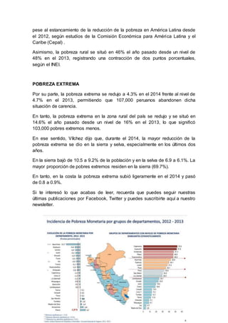 pese al estancamiento de la reducción de la pobreza en América Latina desde
el 2012, según estudios de la Comisión Económica para América Latina y el
Caribe (Cepal) .
Asimismo, la pobreza rural se situó en 46% el año pasado desde un nivel de
48% en el 2013, registrando una contracción de dos puntos porcentuales,
según el INEI.
POBREZA EXTREMA
Por su parte, la pobreza extrema se redujo a 4.3% en el 2014 frente al nivel de
4.7% en el 2013, permitiendo que 107,000 peruanos abandonen dicha
situación de carencia.
En tanto, la pobreza extrema en la zona rural del país se redujo y se situó en
14.6% el año pasado desde un nivel de 16% en el 2013, lo que significó
103,000 pobres extremos menos.
En ese sentido, Vílchez dijo que, durante el 2014, la mayor reducción de la
pobreza extrema se dio en la sierra y selva, especialmente en los últimos dos
años.
En la sierra bajó de 10.5 a 9.2% de la población y en la selva de 6.9 a 6.1%. La
mayor proporción de pobres extremos residen en la sierra (69.7%).
En tanto, en la costa la pobreza extrema subió ligeramente en el 2014 y pasó
de 0.8 a 0.9%.
Si te interesó lo que acabas de leer, recuerda que puedes seguir nuestras
últimas publicaciones por Facebook, Twitter y puedes suscribirte aquí a nuestro
newsletter.
 