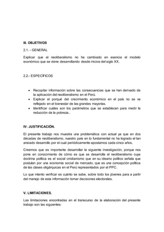 III. OBJETIVOS
2.1. - GENERAL
Explicar que el neoliberalismo no ha cambiado en esencia el modelo
económico que se viene desarrollando desde inicios del siglo XX.
2.2.- ESPECÍFICOS
 Recopilar información sobre las consecuencias que se han derivado de
la aplicación del neoliberalismo en el Perú.
 Explicar el porqué del crecimiento económico en el país no se ve
reflejado en el bienestar de las grandes mayorías.
 Identificar cuáles son los parámetros que se establecen para medir la
reducción de la pobreza..
IV: JUSTIFICACIÓN.
El presente trabajo nos muestra una problemática con actual ya que en dos
décadas de neoliberalismo, nuestro país en lo fundamental no ha logrado el tan
ansiado desarrollo por el cual periódicamente apostamos cada cinco años.
Creemos que es importante desarrollar la siguiente investigación, porque nos
pone en conocimiento de cómo es que se desarrolla el neoliberalismo cuya
doctrina política es el social cristianismo que en su ideario político señala que
postulan por una economía social de mercado, que es una concepción política
de las clases oligárquicas en el Perú representados por el PPC.
Lo que intento verificar es cuánto se sabe, sobre todo los jóvenes para a partir
del manejo de esta información tomar decisiones electorales.
V. LIMITACIONES.
Las limitaciones encontradas en el transcurso de la elaboración del presente
trabajo son las siguientes:
 