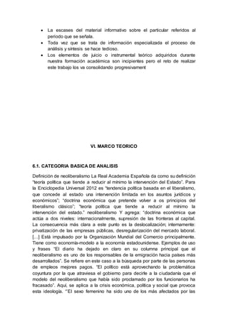  La escases del material informativo sobre el particular referidos al
periodo que se señala.
 Toda vez que se trata de información especializada el proceso de
análisis y síntesis se hace tedioso.
 Los elementos de juicio o instrumental teórico adquiridos durante
nuestra formación académica son incipientes pero el reto de realizar
este trabajo los va consolidando progresivament
VI. MARCO TEORICO
6.1. CATEGORIA BASICA DE ANALISIS
Definición de neoliberalismo La Real Academia Española da como su definición
“teoría política que tiende a reducir al mínimo la intervención del Estado”. Para
la Enciclopedia Universal 2012 es “tendencia política basada en el liberalismo,
que concede al estado una intervención limitada en los asuntos jurídicos y
económicos”; “doctrina económica que pretende volver a os principios del
liberalismo clásico”; “teoría política que tiende a reducir al mínimo la
intervención del estado.” neoliberalismo Y agrega: “doctrina económica que
actúa a dos niveles: internacionalmente, supresión de las fronteras al capital.
La consecuencia más clara a este punto es la deslocalización; internamente:
privatización de las empresas públicas, desregularización del mercado laboral.
[…] Está impulsado por la Organización Mundial del Comercio principalmente.
Tiene como economía-modelo a la economía estadounidense. Ejemplos de uso
y frases “El diario ha dejado en claro en su columna principal que el
neoliberalismo es uno de los responsables de la emigración hacia países más
desarrollados”. Se refiere en este caso a la búsqueda por parte de las personas
de empleos mejores pagos. “El político está aprovechando la problemática
coyuntura por la que atraviesa el gobierno para decirle a la ciudadanía que el
modelo del neoliberalismo que había sido proclamado por los funcionarios ha
fracasado”. Aquí, se aplica a la crisis económica, política y social que provoca
esta ideología. “’El sexo femenino ha sido uno de los más afectados por las
 