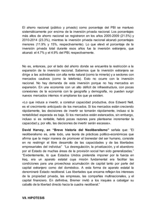 El ahorro nacional (público y privado) como porcentaje del PBI se mantuvo
sistemáticamente por encima de la inversión privada nacional. Los porcentajes
más altos de ahorro nacional se registraron en los años 2005-2009 (21.5%) y
2010-2014 (23.3%), mientras la inversión privada nacional alcanzó porcentajes
menores (11.9% y 15%, respectivamente). Lo que elevó el porcentaje de la
inversión privada total durante esos años fue la inversión extranjera, que
alcanzó el 4.7% y el 4.9% del PBI, respectivamente.
No es, entonces, por el lado del ahorro donde se encuentra la restricción a la
expansión de la inversión nacional. Sabemos que la inversión extranjera se
dirige a las actividades con alta renta natural (como la minería) y a sectores con
mercados cautivos (como la telefonía). Esto no ocurre con la inversión
nacional. No hay demanda de esta inversión porque no hay mercados en
expansión. En una economía con un alto déficit de infraestructura, con pocas
conexiones de la economía con la geografía y demografía, no pueden surgir
nuevos mercados internos ni ampliarse los que ya existen.
«Lo que induce a invertir, a construir capacidad productiva, dice Edward Nell,
es el crecimiento anticipado de los mercados. Si los mercados están creciendo
rápidamente, las decisiones de invertir se tomarán rápidamente, incluso si la
rentabilidad esperada es baja. Si los mercados están estancados, sin embargo,
incluso si es rentable, habrá pocas razones para plantearse incrementar la
capacidad y, por ello, las decisiones de invertir serán escasas».
David Harvey, en “Breve historia del Neoliberalismo” señala que: “El
neoliberalismo es, ante todo, una teoría de prácticas político-económicas que
afirma que la mejor manera de promover el bienestar del ser humano, consiste
en no restringir el libre desarrollo de las capacidades y de las libertades
empresariales del individuo” “La desregulación, la privatización, y el abandono
por el Estado de muchas áreas de la provisión social han sido generalizadas.”
“Evidentemente, lo que Estados Unidos pretendía imponer por la fuerza en
Iraq, era un aparato estatal cuya misión fundamental era facilitar las
condiciones para una provechosa acumulación de capital tanto por parte del
capital extranjero como del doméstico. A esta forma de aparato estatal la
denominaré Estado neoliberal. Las libertades que encarna reflejan los intereses
de la propiedad privada, las empresas, las compañías multinacionales, y el
capital financiero. En definitiva, Bremer invitó a los iraquíes a cabalgar su
caballo de la libertad directo hacia la cuadra neoliberal.”
VII. HIPOTESIS
 