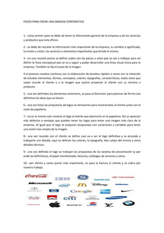 PASOS PARA CREAR UNA IMAGEN CORPORATIVA



1.- como primer paso se debe de tener la información general de la empresa y de los servicios
y productos que esta ofrece.

2.- se debe de rescatar la información más importante de la empresa, su nombre y significado,
la misión y visión, los servicios o elementos importantes que brinda la misma.

3.- en una reunión previa se define cuáles son las piezas o artes que se van a trabajar para así
definir la línea conceptual que se va a seguir y poder desarrollar una línea visual única para la
empresa. También se fija el costo de la imagen

4 el proceso creativo continuo con la elaboración de bocetos rápidos a mano con la intención
de estudiar elementos, formas, conceptos, colores, tipografías, características, todos estos que
vayan acorde al cliente y a la imagen que quiere proyectar el cliente con su servicio o
producto.

5.- una vez definidos los elementos anteriores, se pasa al illustrator para plasmar de forma casi
definitiva las ideas que se tienen.

6.- una vez listas las propuestas de logos se almacenan para mostrárselas al cliente junto con el
resto de papelería.

7.- no es lo mismo solo mostrar el logo al cliente que plasmarlo en la papelería. Así se aprecian
más defectos o ventajas que pueden tener los logos para tener una imagen más clara de la
empresa. Al igual que el logo se preparan propuestas con variaciones y variables para tener
una visión más amplia de la imagen.

8.- una vez reunido con el cliente se define cual va a ser el logo definitivo y se procede a
trabajarlo con detalle, aquí se definen los colores, la tipografía, éles calaje del mismo y otros
detalles técnicos.

9.- una vez definido el logo se trabajan las propuestas de las tarjetas de presentación (y por
ende las definitivas), el papel membretado, facturas, catálogos de servicios y otros.

10.- por último y como punto más importante, se pasa la factura al cliente y se cobra por
nuestro trabajo.
 