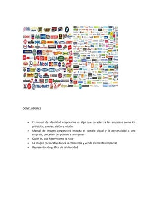 CONCLUSIONES



      El manual de identidad corporativa es algo que caracteriza las empresas como los
      principios, valores, visión y misión
      Manual de imagen corporativa impacta el cambio visual y la personalidad a una
      empresa, preceden del público a la empresa
      Quien es, que hace y como lo hace
      La imagen corporativa busca la coherencia y vende elementos impactar
      Representación gráfica de la identidad
 