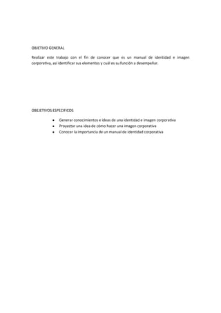 OBJETIVO GENERAL

Realizar este trabajo con el fin de conocer que es un manual de identidad e imagen
corporativa, así identificar sus elementos y cuál es su función a desempeñar.




OBEJETIVOS ESPECIFICOS

              Generar conocimientos e ideas de una identidad e imagen corporativa
              Proyectar una idea de cómo hacer una imagen corporativa
              Conocer la importancia de un manual de identidad corporativa
 