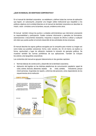 ¿QUE ES MANUAL DE IDENTIDAD CORPORATIVA?



En el manual de identidad corporativa se establecen y definen todas las normas de aplicación
que logran, en subconjunto, proyectar una imagen solida institucional que respaldan a los
públicos objetivos de la entidad.Además en el manual de identidad corporativa se describen la
misión, visión símbolos como la bandera, escudo, emblema entre otros.



El manual también incluye los puntos o unidades administrativas que intervienen precisando
su responsabilidad y participación. Suelen contener información y ejemplos de formularios,
autorizaciones o documentos necesarios, maquinas o equipos de oficina a utilizar y cualquier
otro dato que pueda auxiliar al correcto desarrollo de las actividades de las empresas.



El manual describe los signos gráficos escogidos por la compañía para mostrar su imagen así
como todas sus posibles variaciones: forma, color, tamaño, etc. En el mismo, se explica su
forma, oportunidad y lugar de utilización mediante la inclusión de ejemplos gráficos. Se
muestran también las normas prohibitivas de sus aplicaciones. También se incluyen
los colores y las tipografías corporativas.

Los contenidos del manual se agrupan básicamente en dos grandes capítulos:

    Normas básicas de construcción y desarrollo de la identidad corporativa.
    Aplicación del logotipo en las distintas plataformas de comunicación: papelería: papel de
    carta, sobres, facturas, albaranes, tarjetas   de    visita, carteles, indicadores, parque
    móvil camiones, furgonetas de reparto, uniformes del personal y otros dependiendo de los
    requerimientos de la institución
 