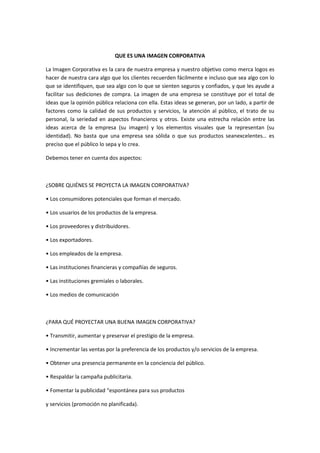 QUE ES UNA IMAGEN CORPORATIVA

La Imagen Corporativa es la cara de nuestra empresa y nuestro objetivo como merca logos es
hacer de nuestra cara algo que los clientes recuerden fácilmente e incluso que sea algo con lo
que se identifiquen, que sea algo con lo que se sienten seguros y confiados, y que les ayude a
facilitar sus dediciones de compra. La imagen de una empresa se constituye por el total de
ideas que la opinión pública relaciona con ella. Estas ideas se generan, por un lado, a partir de
factores como la calidad de sus productos y servicios, la atención al público, el trato de su
personal, la seriedad en aspectos financieros y otros. Existe una estrecha relación entre las
ideas acerca de la empresa (su imagen) y los elementos visuales que la representan (su
identidad). No basta que una empresa sea sólida o que sus productos seanexcelentes… es
preciso que el público lo sepa y lo crea.

Debemos tener en cuenta dos aspectos:



¿SOBRE QUIÉNES SE PROYECTA LA IMAGEN CORPORATIVA?

• Los consumidores potenciales que forman el mercado.

• Los usuarios de los productos de la empresa.

• Los proveedores y distribuidores.

• Los exportadores.

• Los empleados de la empresa.

• Las instituciones financieras y compañías de seguros.

• Las instituciones gremiales o laborales.

• Los medios de comunicación



¿PARA QUÉ PROYECTAR UNA BUENA IMAGEN CORPORATIVA?

• Transmitir, aumentar y preservar el prestigio de la empresa.

• Incrementar las ventas por la preferencia de los productos y/o servicios de la empresa.

• Obtener una presencia permanente en la conciencia del público.

• Respaldar la campaña publicitaria.

• Fomentar la publicidad “espontánea para sus productos

y servicios (promoción no planificada).
 