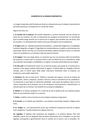 ELEMENTOS DE LA IMAGEN CORPORATIVA



La imagen corporativa está formada por diversos componentes que al trabajar conjuntamente
permiten posicionar a la empresa en la mente del cliente.

Algunos de estos son:

1. El nombre de la empresa: del nombre depende la primera impresión que los clientes se
llevan de una empresa. Por ello, la importancia de escogerlo correctamente. Se recomienda
que el nombre tenga relación con la esencia de su negocio, pero también que sea breve, fácil
de recordar y lo suficientemente creativo como para distinguirse de la competencia.

2. El logo:puede ser logotipo (compuesto de palabras), isotopo (de imágenes) y el isologotipo
(combina tipografía e imagen). El logo debe ser comprensible por el público y atractivo para los
potenciales clientes. Por ello, en el momento del diseño, deberá considerar tanto a su clientela
como a la competencia, y el mensaje o idea que desea transmitir.

3. El eslogan: Para que tenga efecto, es necesario que sea una promesa sobre los beneficios
del producto o servicio que su empresa ofrece y que los diferencia de la competencia. Debe
una impresión de prestigio y credibilidad a su negocio. Es de gran efectividad que sea original

4. El sitio web: Es fundamental contar con un dominio propio, que puede ser el nombre de su
empresa o bien alguna palabra relacionada al negocio. El diseño debe ser amigable y fácil de
manejar, para el cliente quien debe poder informarse fácilmente sobre la empresa, sus
productos y como poder adquirirlos.

5. Brochure: No solo se trata de los folletos y manuales del negocio, sino de las tarjetas de
presentación, sobres y etiquetas, carpetas, facturas y hasta la vestimenta de los vendedores.
Lo importante es que todos los elementos detallados sean parte del quehacer diario y de la
cultura corporativa de la empresa, con el fin de generar reconocimiento e identificación no
sólo por parte de sus clientes, sino también de sus propios trabajadores.

6. Misión: es el motivo, propósito, fin o razón de ser de la existencia de una empresa porque
define lo que pretende cumplir en su entorno

7. Visión: se define como el camino al cual se dirige la empresa a largo plazo

8. El escudo: es el símbolo que identifica a una empresa universidad, hospital, colegios entre
otros.

9. La imagen: es una representación visual, que manifiesta la apariencia visual de un objeto
real o imaginario. Y puede realizarse en dibujos, fotos etc.

10. Logotipo: el logotipo está compuesto por tipografía y no contiene dibujos. Éste está
diseñado a partir de una tipografía (tipo de letra) característica de la compañía a la que éste
logotipo corresponde y generalmente tiene el nombre de la marca o de la compañía. Sin
 