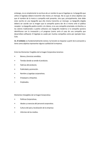 embargo, no es simplemente la escritura de un nombre lo que el logotipo es: la tipografía que
utilice el logotipo deberá transmitir ella misma un mensaje. No es que el único objetivo sea
que el nombre de la marca o compañía esté presente, sino que, principalmente, éste debe
estar escrito en una tipografía que ella misma transmita un mensaje. La tipografía elegida
deberá ser acorde con la imagen que la compañía quiera dar de sí misma ante el público
receptor. La tipografía podría remitir a lo clásico, si es una compañía orientada a la familia y a
los valores tradicionales o podría utilizarse una tipografía moderna si la compañía quisiera
identificarse con la innovación y el progreso (como sería el caso de una compañía que
desarrollara software). El logotipo es usado por muchas compañías como por ejemplo Coca-
Cola.

11. El símbolo: es fundamentalmente icónico. Su función es impactar a partir de la sensación y
tiene como objetivo representar alguna cualidad de la empresa.



Entre los Elementos Tangibles de la Imagen Corporativa tenemos:

•       Bienes y Servicios vendidos.

•       Tiendas donde se vende el producto.

•       Fabricas del producto.

•       Publicidad y promoción.

•       Nombre y Logotipo corporativos.

•       Empaques y etiquetas.

•       Empleados.




Elementos Intangibles de la Imagen Corporativa:

•       Políticas Corporativas.

•       Ideales y creencias del personal corporativo.

•       Cultura del país y localización de la empresa-

•       Informes de los medios.
 