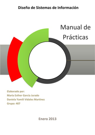 Diseño de Sistemas de Información



                                           Manual de
                                           Prácticas




     Elaborado por:
     María Esther García Jurado
     Daniela Yamili Vidales Martínez
     Grupo: 407




In                            Enero 2013
 