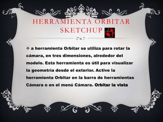 HERRAMIENTA ORBITAR
SKETCHUP
 a herramienta Orbitar se utiliza para rotar la
cámara, en tres dimensiones, alrededor del
modelo. Esta herramienta es útil para visualizar
la geometría desde el exterior. Active la
herramienta Orbitar en la barra de herramientas
Cámara o en el menú Cámara. Orbitar la vista
 