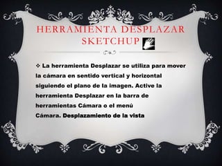 HERRAMIENTA DESPLAZAR
SKETCHUP
 La herramienta Desplazar se utiliza para mover
la cámara en sentido vertical y horizontal
siguiendo el plano de la imagen. Active la
herramienta Desplazar en la barra de
herramientas Cámara o el menú
Cámara. Desplazamiento de la vista
 