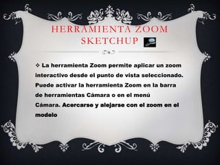 HERRAMIENTA ZOOM
SKETCHUP
 La herramienta Zoom permite aplicar un zoom
interactivo desde el punto de vista seleccionado.
Puede activar la herramienta Zoom en la barra
de herramientas Cámara o en el menú
Cámara. Acercarse y alejarse con el zoom en el
modelo
 