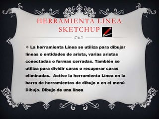 HERRAMIENTA LINEA
SKETCHUP
 La herramienta Línea se utiliza para dibujar
líneas o entidades de arista, varias aristas
conectadas o formas cerradas. También se
utiliza para dividir caras o recuperar caras
eliminadas. Active la herramienta Línea en la
barra de herramientas de dibujo o en el menú
Dibujo. Dibujo de una línea
 